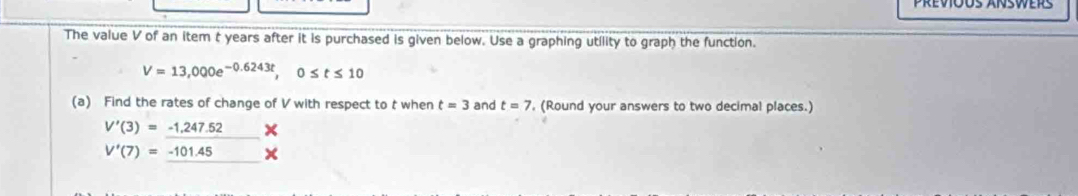 Prevõus Ánswers 
The value V of an item t years after it is purchased is given below. Use a graphing utility to graph the function.
V=13,000e^(-0.6243t), 0≤ t≤ 10
(a) Find the rates of change of V with respect to t when t=3 and t=7 ', (Round your answers to two decimal places.)
V'(3)=_ -1,247.52%
V'(7)=-101.45*