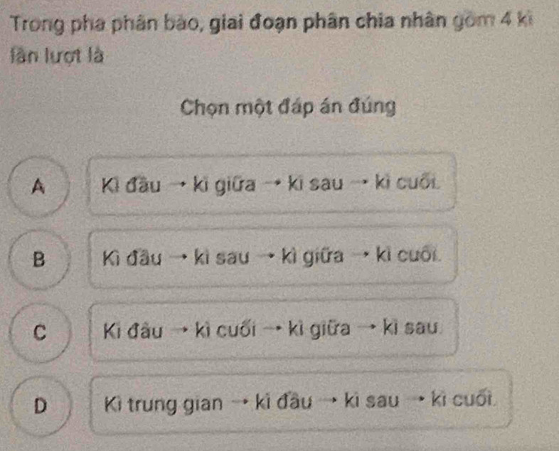 Trong pha phân bào, giai đoạn phân chia nhân gồm 4 ki
làn lượt là
Chọn một đáp án đúng
A Ki đầu → ki giữa → ki sau → kì cuối
B Kì đầu → kì sau → kì giữa → kì cuối.
C Ki đầu → kì cuối → kì giữa → kì sau
D Kì trung gian . kì đầu → kì sau →kì cuối