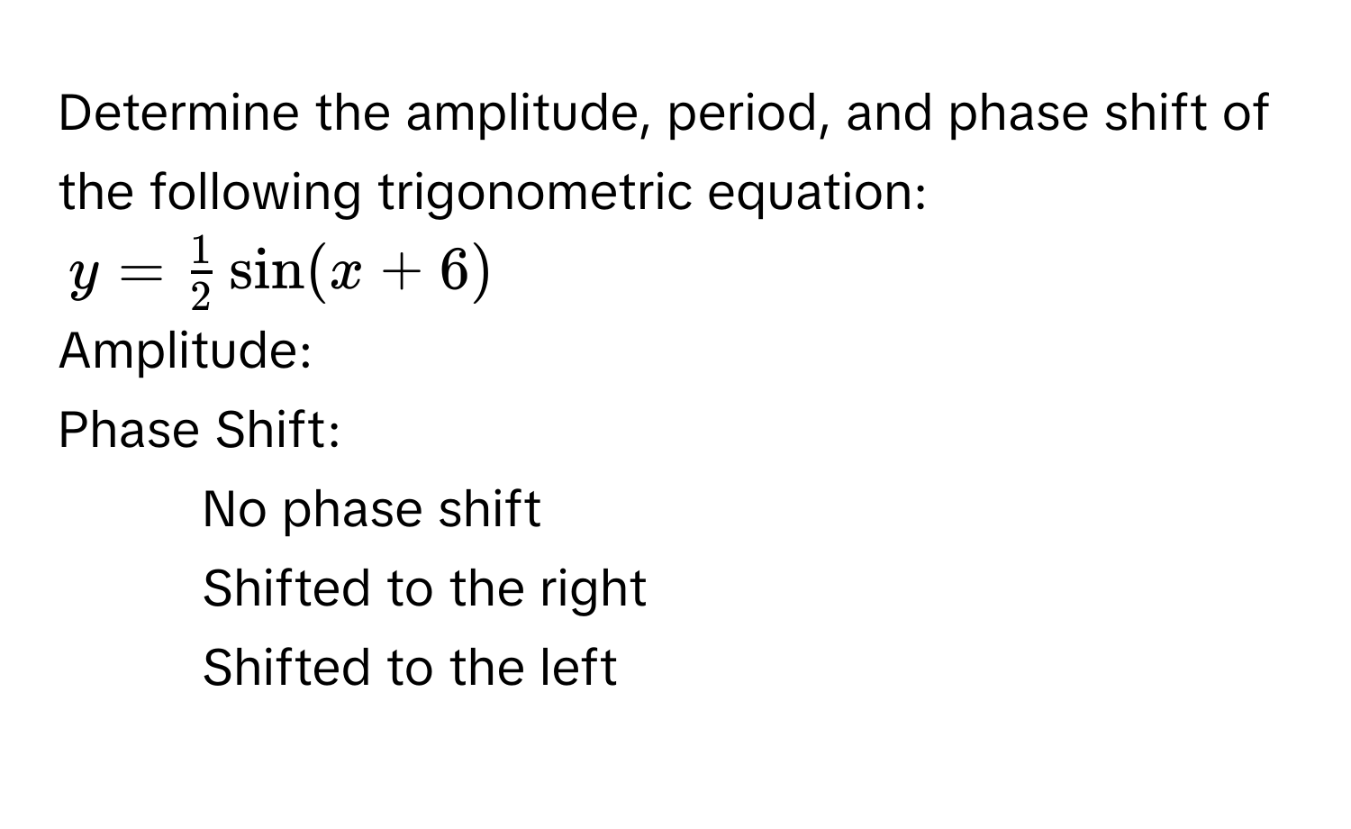 Determine the amplitude, period, and phase shift of the following trigonometric equation:
y =  1/2  sin (x + 6)
Amplitude: 
Phase Shift: 
- No phase shift 
- Shifted to the right 
- Shifted to the left