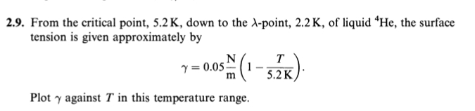 From the critical point, 5.2K, down to the λ -point, 2.2 K, of liquid ‘ He, the surface 
tension is given approximately by
gamma =0.05 N/m (1- T/5.2K ). 
Plot γ against T in this temperature range.