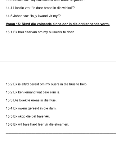 14.4 Lienkie vra: “Is daar brood in die winkel”? 
14.5 Johan vra: “Is jy kwaad vir my”? 
Vraag 15: Skryf die volgende sinne oor in die ontkennende vorm. 
15. 1 Ek hou daarvan om my huiswerk te doen. 
15. 2 Ek is altyd bereid om my ouers in die huis te help. 
15. 2 Ek ken iemand wat baie slim is. 
15. 3 Die boek lê êrens in die huis. 
15. 4 Ek swem gereeld in die dam. 
15. 5 Ek skop die bal baie vêr. 
15. 6 Ek wil baie hard leer vir die eksamen. 
_