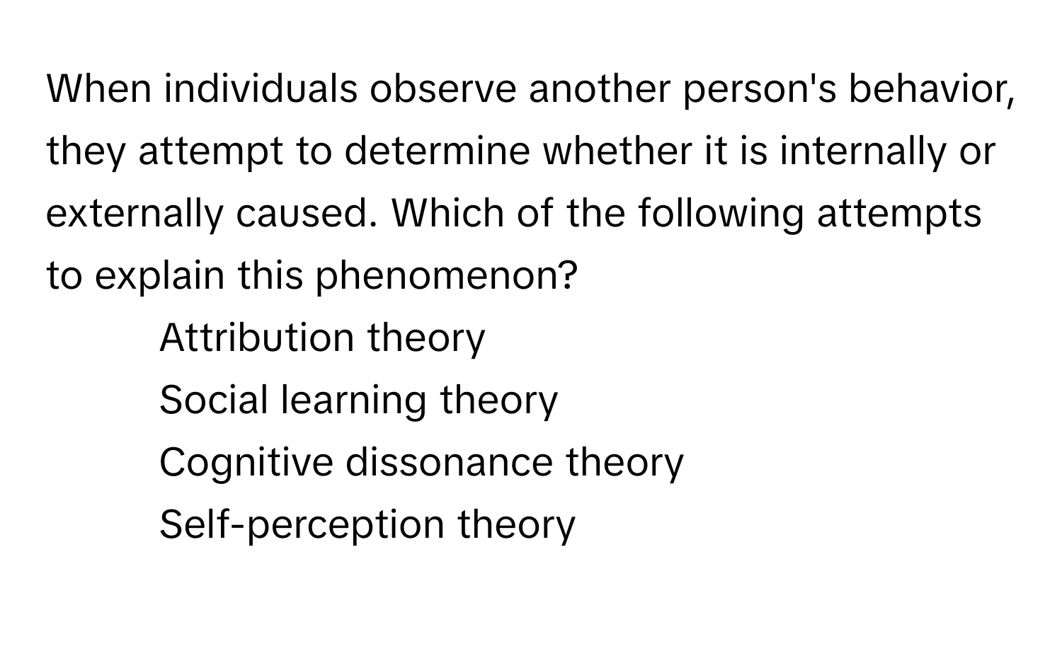 When individuals observe another person's behavior, they attempt to determine whether it is internally or externally caused. Which of the following attempts to explain this phenomenon?

1) Attribution theory 
2) Social learning theory 
3) Cognitive dissonance theory 
4) Self-perception theory