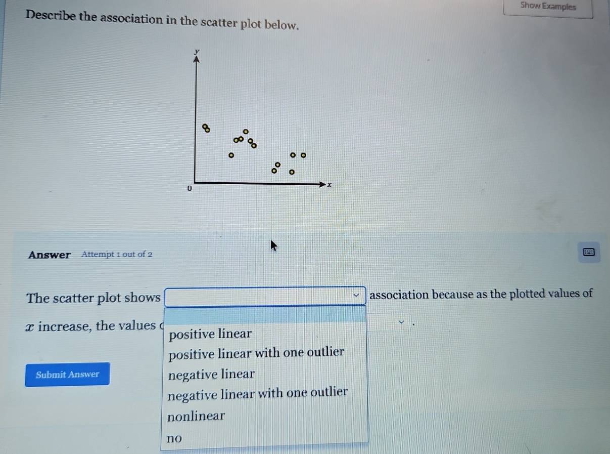 Show Examples
Describe the association in the scatter plot below.
y
0
x
Answer Attempt 1 out of 2
The scatter plot shows association because as the plotted values of
xincrease, the values c
positive linear
positive linear with one outlier
Submit Answer negative linear
negative linear with one outlier
nonlinear
no