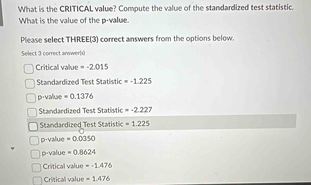 What is the CRITICAL value? Compute the value of the standardized test statistic.
What is the value of the p -value.
Please select THREE(3) correct answers from the options below.
Select 3 correct answer(s)
Critical value =-2.015
Standardized Test Statistic =-1.225
p-value =0.1376
Standardized Test Statistic =-2.227
Standardized Test Statistic =1.225
p-value =0.0350
p-value =0.8624
Critical value =-1.476
Critical value =1.476