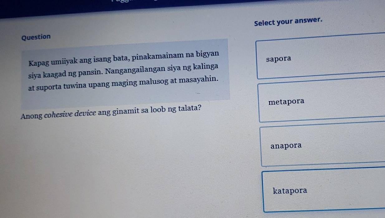 Question Select your answer.
Kapag umiiyak ang isang bata, pinakamainam na bigyan
sapora
siya kaagad ng pansin. Nangangailangan siya ng kalinga
at suporta tuwina upang maging malusog at masayahin.
Anong cohesive device ang ginamit sa loob ng talata? metapora
anapora
katapora