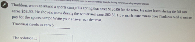 Questions can be worth more or less fincluding zero) depending on your answer. 
Thaddeus wants to attend a sports camp this spring that costs $180.00 for the week. He rakes leaves during the fall and 
earns $58.35. He shovels snow during the winter and earns $82.80. How much more money does Thaddeus need to eam to 
pay for the sports camp? Write your answer as a decimal. 
Thaddeus needs to earn $ _ . 
The solution is