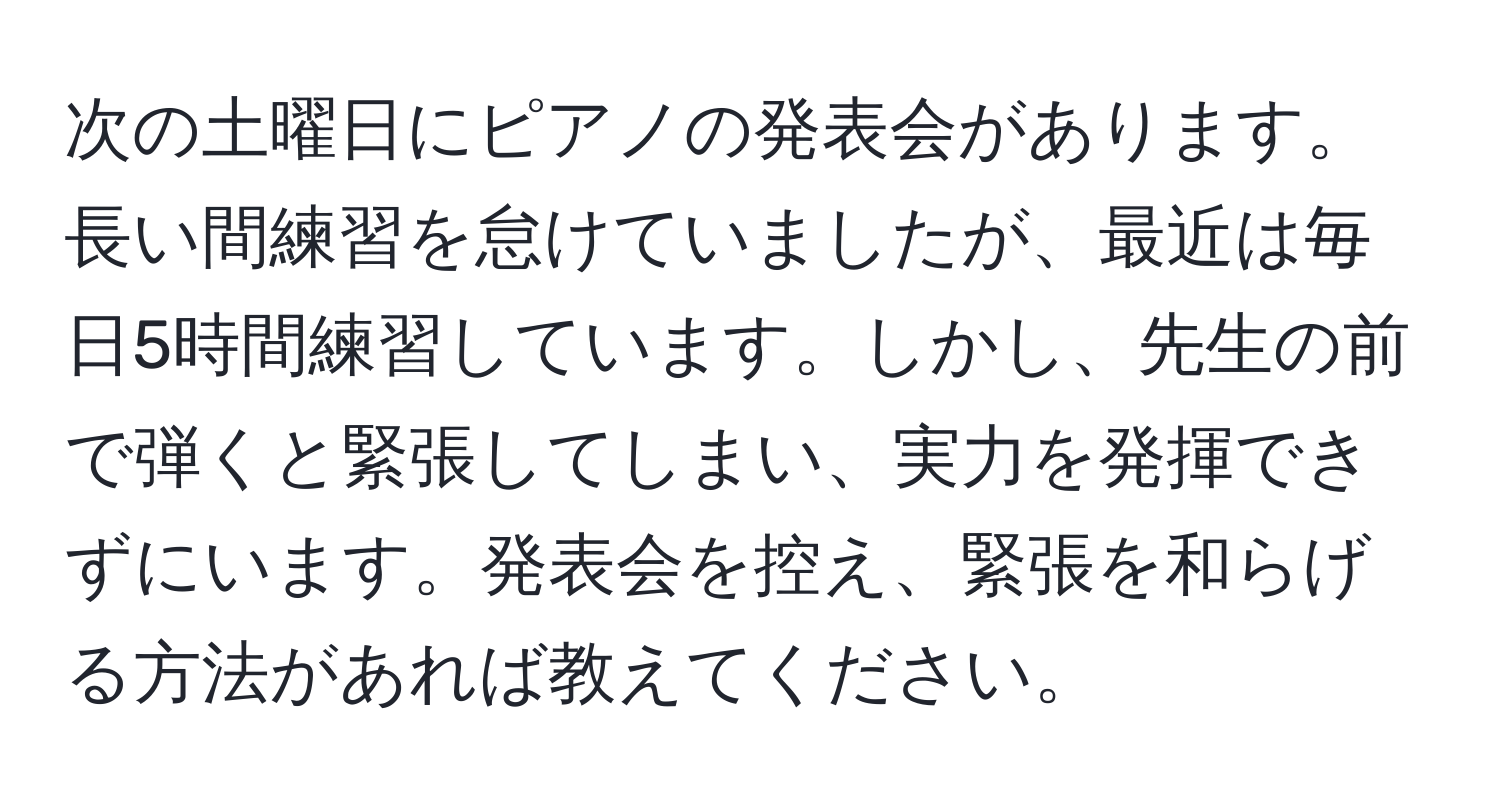 次の土曜日にピアノの発表会があります。長い間練習を怠けていましたが、最近は毎日5時間練習しています。しかし、先生の前で弾くと緊張してしまい、実力を発揮できずにいます。発表会を控え、緊張を和らげる方法があれば教えてください。