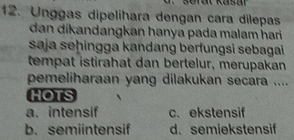 Unggas dipelihara dengan cara dilepas
dan dikandangkan hanya pada malam hari .
saja seḥingga kandang berfungsi sebagai
tempat istirahat dan bertelur, merupakan
pemeliharaan yang dilakukan secara ....
HOTS
a. intensif c. ekstensif
b. semiintensif d. semiekstensif