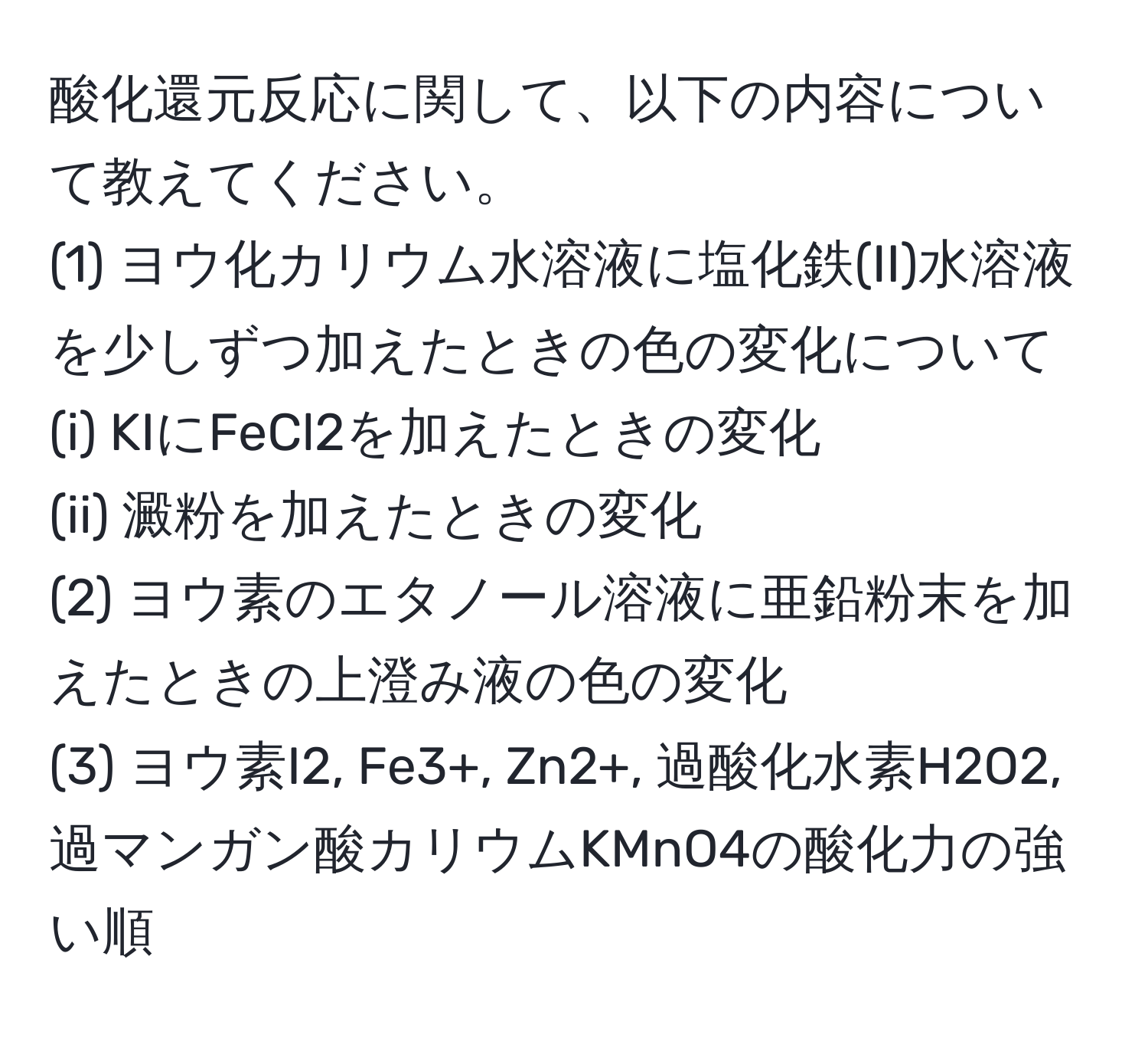 酸化還元反応に関して、以下の内容について教えてください。
(1) ヨウ化カリウム水溶液に塩化鉄(II)水溶液を少しずつ加えたときの色の変化について
(i) KIにFeCl2を加えたときの変化
(ii) 澱粉を加えたときの変化
(2) ヨウ素のエタノール溶液に亜鉛粉末を加えたときの上澄み液の色の変化
(3) ヨウ素I2, Fe3+, Zn2+, 過酸化水素H2O2, 過マンガン酸カリウムKMnO4の酸化力の強い順