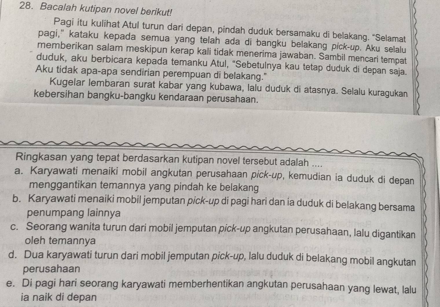 Bacalah kutipan novel berikut!
Pagi itu kulihat Atul turun dari depan, pindah duduk bersamaku di belakang. “Selamat
pagi,”kataku kepada semua yang telah ada di bangku belakang pick-up. Aku selalu
memberikan salam meskipun kerap kali tidak menerima jawaban. Sambil mencari tempat
duduk, aku berbicara kepada temanku Atul, “Sebetulnya kau tetap duduk di depan saja.
Aku tidak apa-apa sendirian perempuan di belakang.”
Kugelar lembaran surat kabar yang kubawa, lalu duduk di atasnya. Selalu kuragukan
kebersihan bangku-bangku kendaraan perusahaan.
Ringkasan yang tepat berdasarkan kutipan novel tersebut adalah ....
a. Karyawati menaiki mobil angkutan perusahaan pick-up, kemudian ia duduk di depan
menggantikan temannya yang pindah ke belakang
b. Karyawati menaiki mobil jemputan pick-up di pagi hari dan ia duduk di belakang bersama
penumpang lainnya
c. Seorang wanita turun dari mobil jemputan pick-up angkutan perusahaan, lalu digantikan
oleh temannya
d. Dua karyawati turun dari mobil jemputan pick-up, lalu duduk di belakang mobil angkutan
perusahaan
e. Di pagi hari seorang karyawati memberhentikan angkutan perusahaan yang lewat, lalu
ia naik di depan