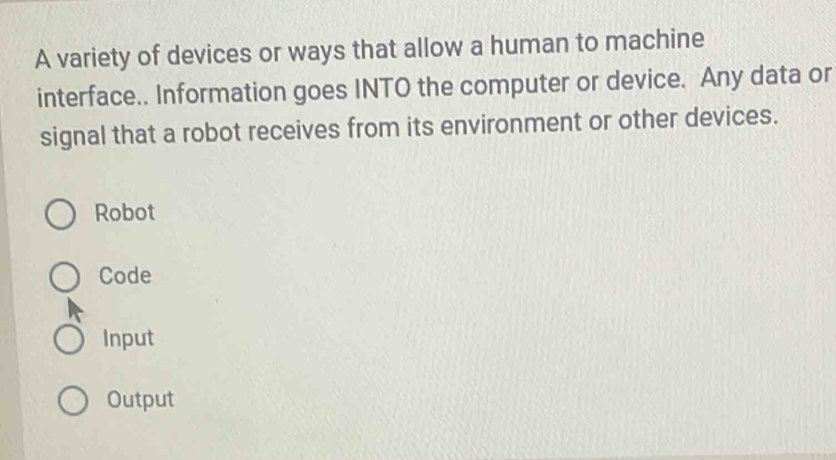 A variety of devices or ways that allow a human to machine
interface.. Information goes INTO the computer or device. Any data or
signal that a robot receives from its environment or other devices.
Robot
Code
Input
Output