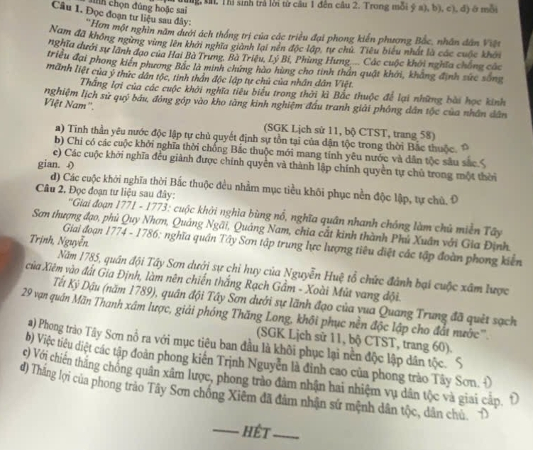 dùng, sa. Thì sinh trả lời từ câu 1 đến câu 2. Trong mỗi ý a), b), c), đ) ở mỗi
cinh chọn đủng hoặc sai
Câu 1. Đọc đoạn tư liệu sau đây:
''Hơn một nghìn năm dưới ách thống trị của các triều đại phong kiến phương Bắc, nhân dân Việt
Nam đã không ngừng vùng lên khởi nghĩa giành lại nền độc lập, tự chủ. Tiêu biểu nhất là các cuộc khôi
nghĩa dưới sự lãnh đạo của Hai Bà Trưng, Bà Triệu, Lý Bỉ, Phùng Hưng.... Các cuộc khởi nghĩa chẳng câa
triều đại phong kiên phương Bắc là minh chứng hào hùng cho tinh thần quật khới, khẳng định sức sống
mãnh liệt của ý thức dân tộc, tinh thần độc lập tự chủ của nhân dân Việt
Thăng lợi của các cuộc khởi nghĩa tiêu biểu trong thời kì Bắc thuộc để lại những bài học kinh
nghiệm lịch sử quý báu, đông góp vào kho tàng kinh nghiệm đầu tranh giải phống dân tộc của nhân dân
Việt Nam'.
(SGK Lịch sử 11, bộ CTST, trang 58)
a) Tinh thần yêu nước độc lập tự chủ quyết định sự tồn tại của dận tộc trong thời Bắc thuộc.
b) Chi có các cuộc khởi nghĩa thời chống Bắc thuộc mới mang tính yêu nước và dân tộc sâu sắc
e) Các cuộc khởi nghĩa đều giành được chính quyền và thành lập chính quyền tự chủ trong một thời
gian. ()
d) Các cuộc khởi nghĩa thời Bắc thuộc đều nhằm mục tiểu khôi phục nền độc lập, tự chủ. Đ
Câu 2. Đọc đoạn tư liệu sau đây:
* 'Giai đoạn 1771 - 1773: cuộc khởi nghìa bùng nổ, nghĩa quân nhanh chóng làm chủ miền Tây
Sơn thượng đạo, phủ Quy Nhơn, Quảng Ngãi, Quảng Nam, chia cắt kinh thành Phú Xuân với Gia Định.
Trịnh, Nguyễn
Giai đoạn 1774 - 1786; nghĩa quân Tây Sơn tập trung lực lượng tiêu điệt các tập đoàn phong kiên
Năm 1785, quân đội Tây Sơn dưới sự chỉ huy của Nguyễn Huệ tổ chức đảnh bại cuộc xâm lược
của Xiêm vào đất Gia Định, làm nên chiến thắng Rạch Gầm - Xoài Mút vang đội.
Tết Ký Dậu (năm 1789), quân đội Tây Sơn dưới sự lãnh đạo của yua Quang Trung đã quêt sạch
29 vạn quân Mãn Thanh xâm lược, giải phóng Thăng Long, khôi phục nền độc lập cho đắt nước'''.
(SGK Lịch sử 11, bộ CTST, trang 60).
a) Phong trào Tây Sơn nổ ra với mục tiêu ban đầu là khôi phục lại nền độc lập dân tộc. S
b) Việc tiêu diệt các tập đoàn phong kiển Trịnh Nguyễn là đỉnh cao của phong trào Tây Sơn.
c) Với chiến thắng chống quân xâm lược, phong trào đảm nhận hai nhiệm vụ dân tộc và giai cấp. Đ
d) Thắng lợi của phong trào Tây Sơn chống Xiêm đã đảm nhận sứ mệnh dân tộc, dân chủ.
_Hêt_