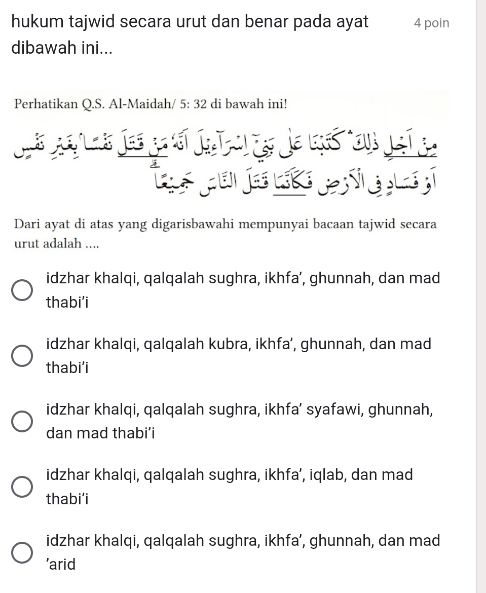 hukum tajwid secara urut dan benar pada ayat 4 poin
dibawah ini...
Perhatikan Q.S. Al-Maidah/ 5:32 di bawah ini!


Dari ayat di atas yang digarisbawahi mempunyai bacaan tajwid secara
urut adalah ....
idzhar khalqi, qalqalah sughra, ikhfa’, ghunnah, dan mad
thabi’i
idzhar khalqi, qalqalah kubra, ikhfa’, ghunnah, dan mad
thabi’i
idzhar khalqi, qalqalah sughra, ikhfa’ syafawi, ghunnah,
dan mad thabi’i
idzhar khalqi, qalqalah sughra, ikhfa’, iqlab, dan mad
thabi’i
idzhar khalqi, qalqalah sughra, ikhfa’, ghunnah, dan mad
’arid