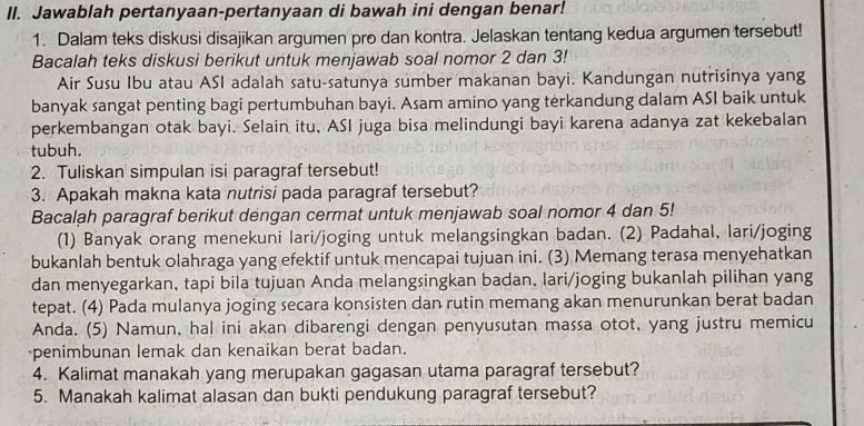 Jawablah pertanyaan-pertanyaan di bawah ini dengan benar!
1. Dalam teks diskusi disajikan argumen pro dan kontra. Jelaskan tentang kedua argumen tersebut!
Bacalah teks diskusi berikut untuk menjawab soal nomor 2 dan 3!
Air Susu Ibu atau ASI adalah satu-satunya sumber makanan bayi. Kandungan nutrisinya yang
banyak sangat penting bagi pertumbuhan bayi. Asam amino yang terkandung dalam ASI baik untuk
perkembangan otak bayi. Selain itu, ASI juga bisa melindungi bayi karena adanya zat kekebalan
tubuh.
2. Tuliskan simpulan isi paragraf tersebut!
3. Apakah makna kata nutrisi pada paragraf tersebut?
Bacalah paragraf berikut dengan cermat untuk menjawab soal nomor 4 dan 5!
(1) Banyak orang menekuni lari/joging untuk melangsingkan badan. (2) Padahal, lari/joging
bukanlah bentuk olahraga yang efektif untuk mencapai tujuan ini. (3) Memang terasa menyehatkan
dan menyegarkan, tapi bila tujuan Anda melangsingkan badan, lari/joging bukanlah pilihan yang
tepat. (4) Pada mulanya joging secara konsisten dan rutin memang akan menurunkan berat badan
Anda. (5) Namun, hal ini akan dibarengi dengan penyusutan massa otot, yang justru memicu
penimbunan lemak dan kenaikan berat badan.
4. Kalimat manakah yang merupakan gagasan utama paragraf tersebut?
5. Manakah kalimat alasan dan bukti pendukung paragraf tersebut?