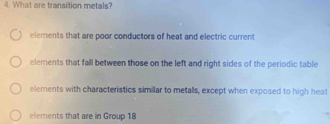 What are transition metals?
elements that are poor conductors of heat and electric current
elements that fall between those on the left and right sides of the periodic table
elements with characteristics similar to metals, except when exposed to high heat
elements that are in Group 18