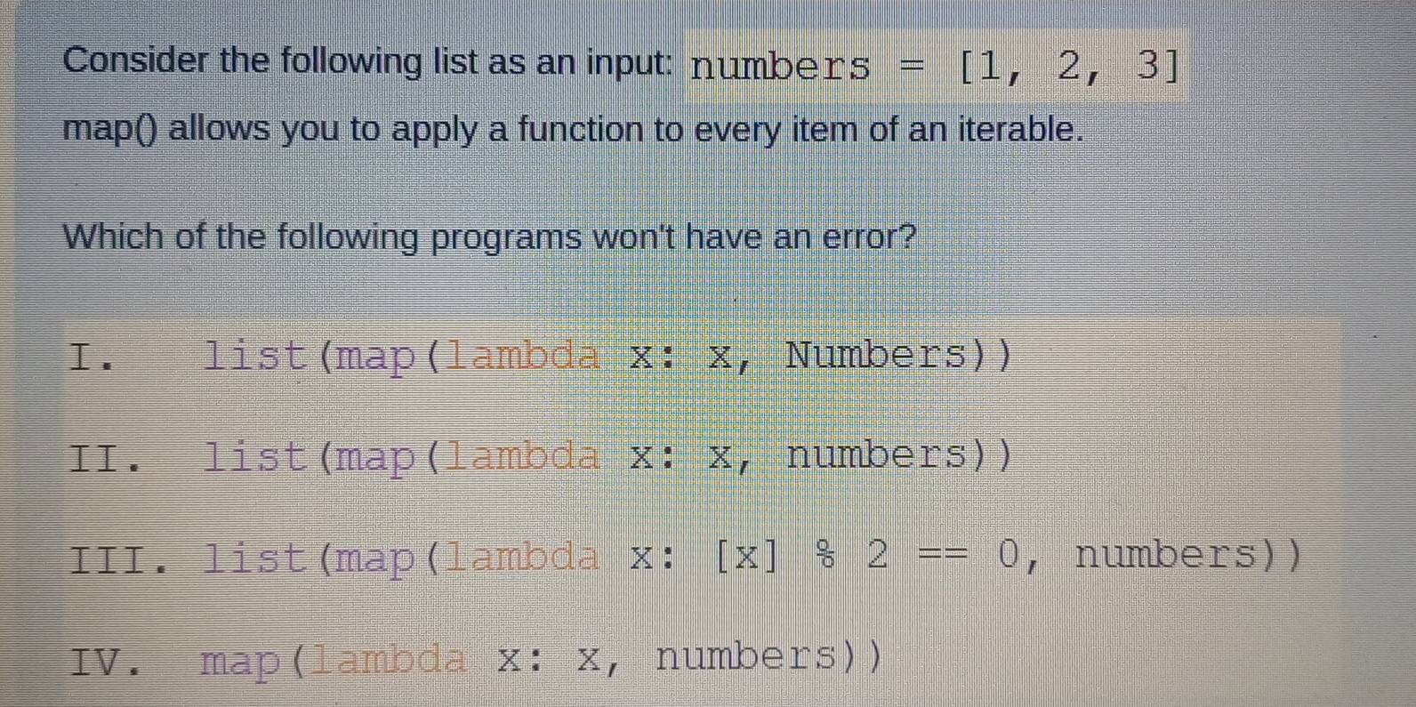 Consider the following list as an input: number s=[1,2,3]
map() allows you to apply a function to every item of an iterable.
Which of the following programs won't have an error?
I.£ list(map(lambda x: x, Numbers))
II. list(map(lambda x: x, numbers))
III. list(map(lambda x: [x]/ 2==0 , numbers))
IV. map(lambda X:X ， numbers))