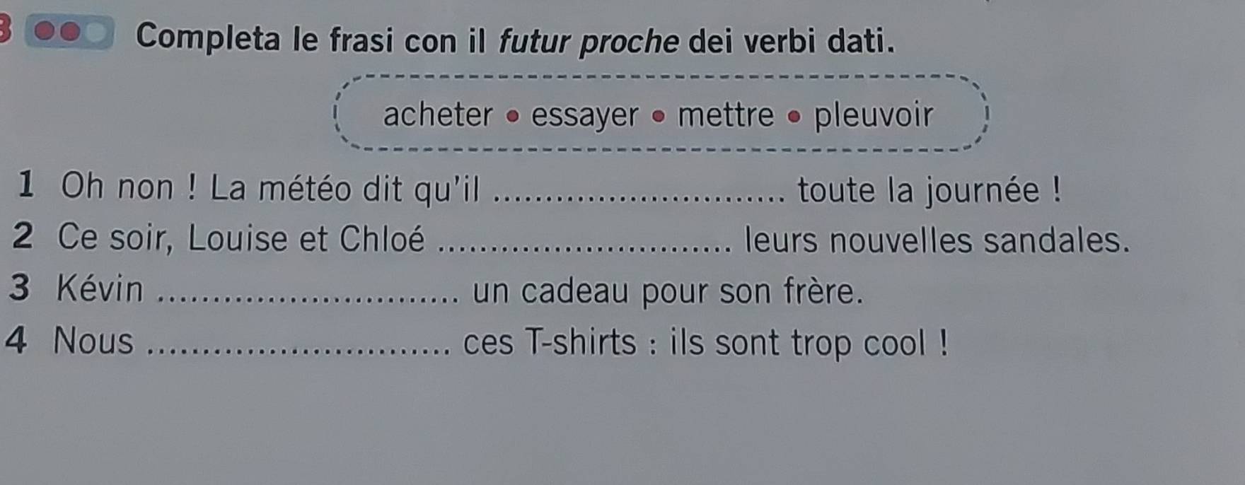 Completa le frasi con il futur proche dei verbi dati. 
acheter • essayer • mettre • pleuvoir 
1 Oh non ! La météo dit qu'il _toute la journée ! 
2 Ce soir, Louise et Chloé _leurs nouvelles sandales. 
3 Kévin _un cadeau pour son frère. 
4 Nous _ces T-shirts : ils sont trop cool !