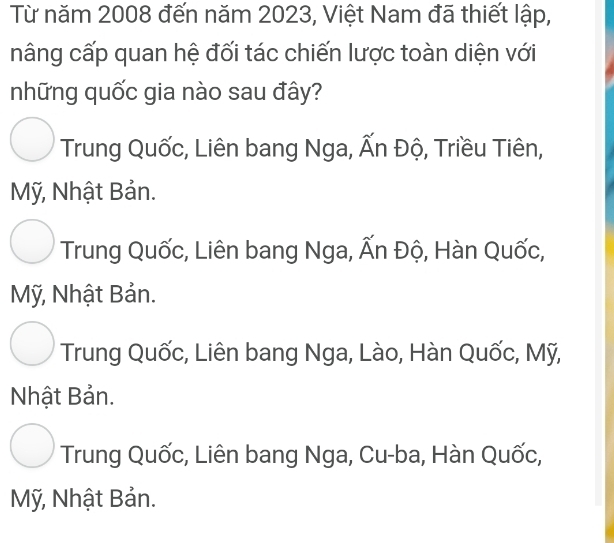 Từ năm 2008 đến năm 2023, Việt Nam đã thiết lập,
nâng cấp quan hệ đối tác chiến lược toàn diện với
những quốc gia nào sau đây?
Trung Quốc, Liên bang Nga, Ấn Độ, Triều Tiên,
Mỹ, Nhật Bản.
Trung Quốc, Liên bang Nga, Ấn Độ, Hàn Quốc,
Mỹ, Nhật Bản.
Trung Quốc, Liên bang Nga, Lào, Hàn Quốc, Mỹ,
Nhật Bản.
Trung Quốc, Liên bang Nga, Cu-ba, Hàn Quốc,
Mỹ, Nhật Bản.