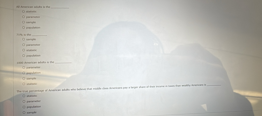 All American adults is the_
statistic
parameter
sample
population
71% is the_
sample
parameter
statistic
population
1000 American adults is the_
parameter
population
sample
statistic
The true percentage of American adults who believe that middle class Americans pay a larger share of their income in taxes than wealthy Americans is_
statistic
parameter
population
sample
