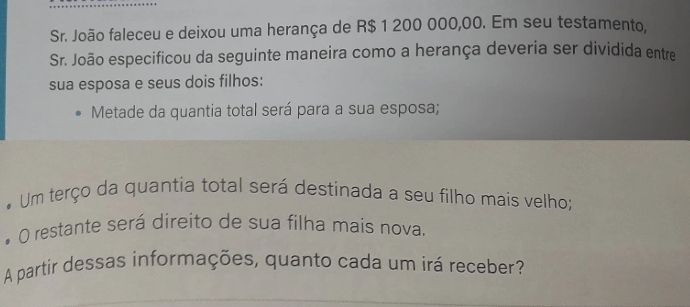 Sr. João faleceu e deixou uma herança de R$ 1 200 000,00. Em seu testamento, 
Sr. João especificou da seguinte maneira como a herança deveria ser dividida entre 
sua esposa e seus dois filhos: 
Metade da quantia total será para a sua esposa; 
. Um terço da quantia total será destinada a seu filho mais velho; 
O restante será direito de sua filha mais nova. 
A partir dessas informações, quanto cada um irá receber?