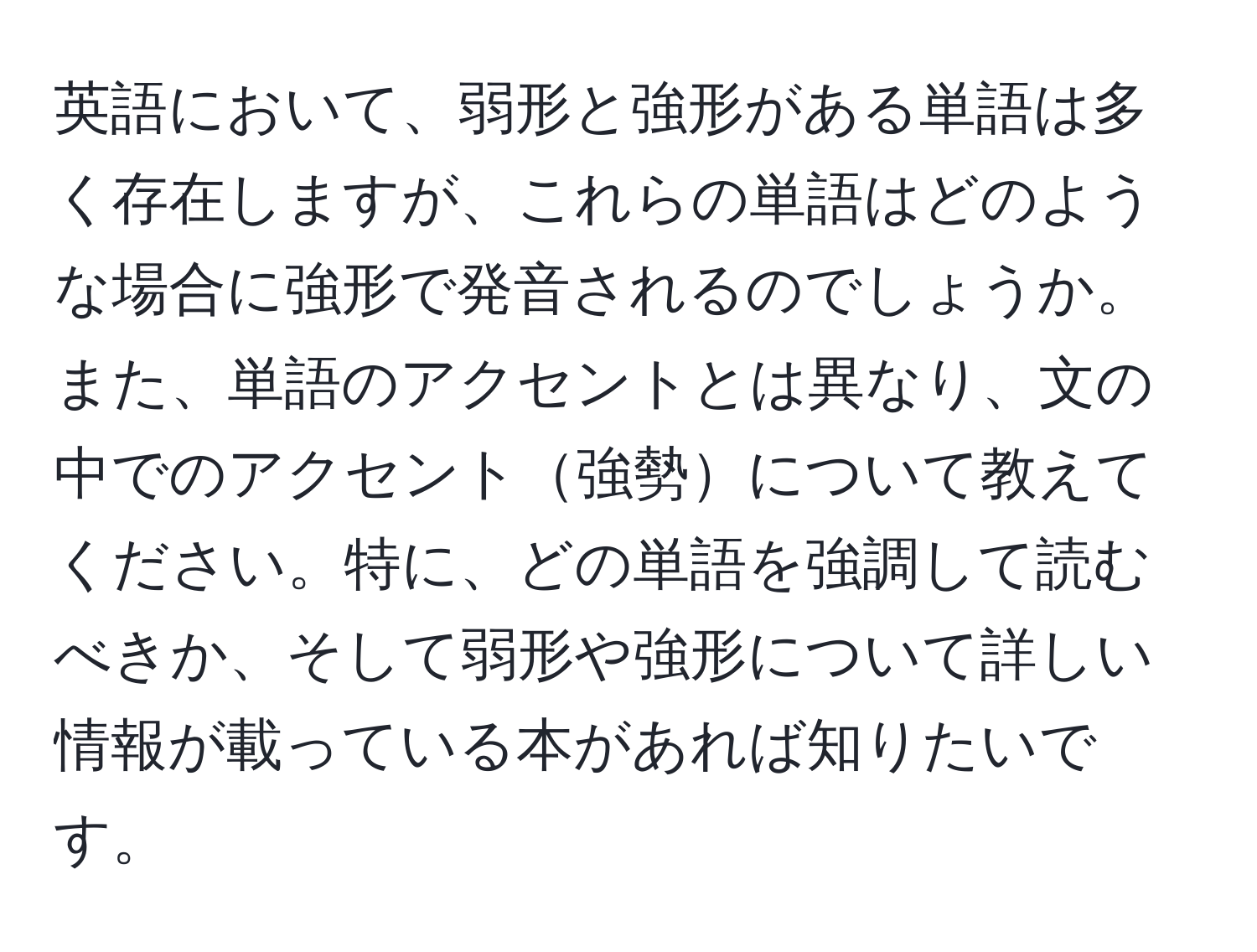 英語において、弱形と強形がある単語は多く存在しますが、これらの単語はどのような場合に強形で発音されるのでしょうか。また、単語のアクセントとは異なり、文の中でのアクセント強勢について教えてください。特に、どの単語を強調して読むべきか、そして弱形や強形について詳しい情報が載っている本があれば知りたいです。