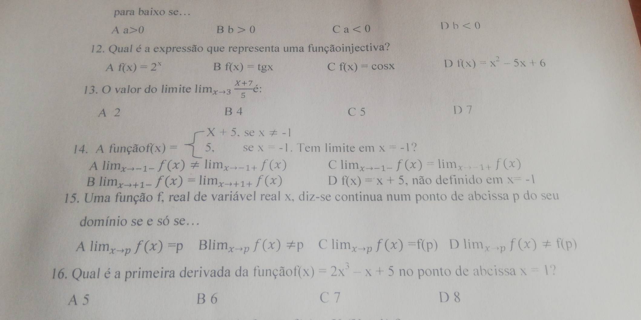 para baixo se….
Aa>0
B b>0
C a<0</tex>
D b<0</tex> 
12. Qual é a expressão que representa uma funçãoinjectiva?
Af(x)=2^x
B f(x)=tg x
C f(x)=cos x
D f(x)=x^2-5x+6
13. O valor do limite lim_xto 3 (X+7)/5 6 :
A 2 B 4 C 5 D 7
14. A função f(x)=beginarrayl X+5,sex!= -1 5,sex=-1.endarray.. Tem limite em x=-1 ?
Alim_xto -1-f(x)!= lim_xto -1+f(x)
C lim_xto -1-f(x)=lim_xto -1+f(x)
Blim_xto +1-f(x)=lim_xto +1+f(x)
D f(x)=x+5 , não definido em x=-1
15. Uma função f, real de variável real x, diz-se continua num ponto de abcissa p do seu
domínio se e só se...
4 lim_xto pf(x)=p B lim_xto pf(x)!= p C lim_xto pf(x)=f(p) D lim_xto pf(x)!= f(p)
16. Qual é a primeira derivada da função f(x)=2x^3-x+5 no ponto de abcissa x=1 ?
A 5 B 6 C 7 D 8