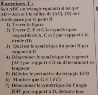 Exercices 1 : 
Soit ABC un triangle équilatéral tel que
AB=3cm et I le milieu de (AC],(D) une 
droite passe par le point B
1) Tracer la figure 
2) Tracer E, F et G les symétriques 
respectifs de A, C et I par rapport à la 
droite (D) 
3) Quel est le symétrique du point B par 
rapport à D
4) Déterminer le symétrique du segment 
[ AC ] par rapport à D en déterminant sa 
longueur 
5) Déduire le périmètre du triangle EFB
6) Montrer que G∈ (FE)
7) Déterminer le symétrique du l'angle
widehat BAC par rapport à D, déduire leur