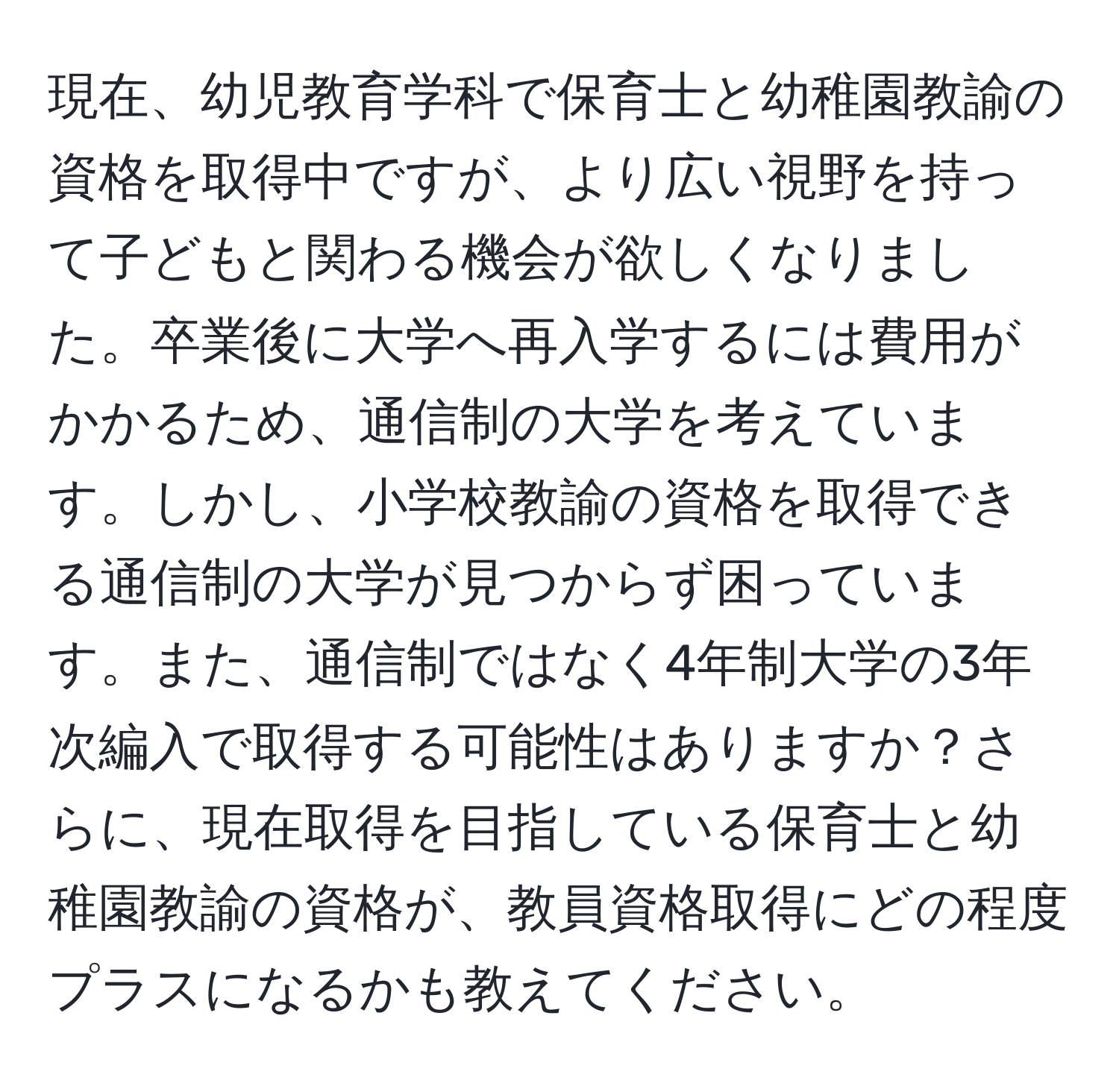 現在、幼児教育学科で保育士と幼稚園教諭の資格を取得中ですが、より広い視野を持って子どもと関わる機会が欲しくなりました。卒業後に大学へ再入学するには費用がかかるため、通信制の大学を考えています。しかし、小学校教諭の資格を取得できる通信制の大学が見つからず困っています。また、通信制ではなく4年制大学の3年次編入で取得する可能性はありますか？さらに、現在取得を目指している保育士と幼稚園教諭の資格が、教員資格取得にどの程度プラスになるかも教えてください。