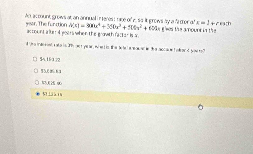 An account grows at an annual interest rate of r, so it grows by a factor of x=1+r each
year. The function A(x)=800x^4+350x^3+500x^2+600x gives the amount in the
account after 4 years when the growth factor is x.
If the interest rate is 3% per year, what is the total amount in the account after 4 years?
$4,150.22
$3,885 53
$3,625.40
$3,125.75