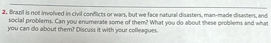 Brazil is not involved in civil conflicts or wars, but we face natural disasters, man-made disasters, and 
social problems. Can you enumerate some of them? What you do about these problems and what 
you can do about them? Discuss it with your colleagues.