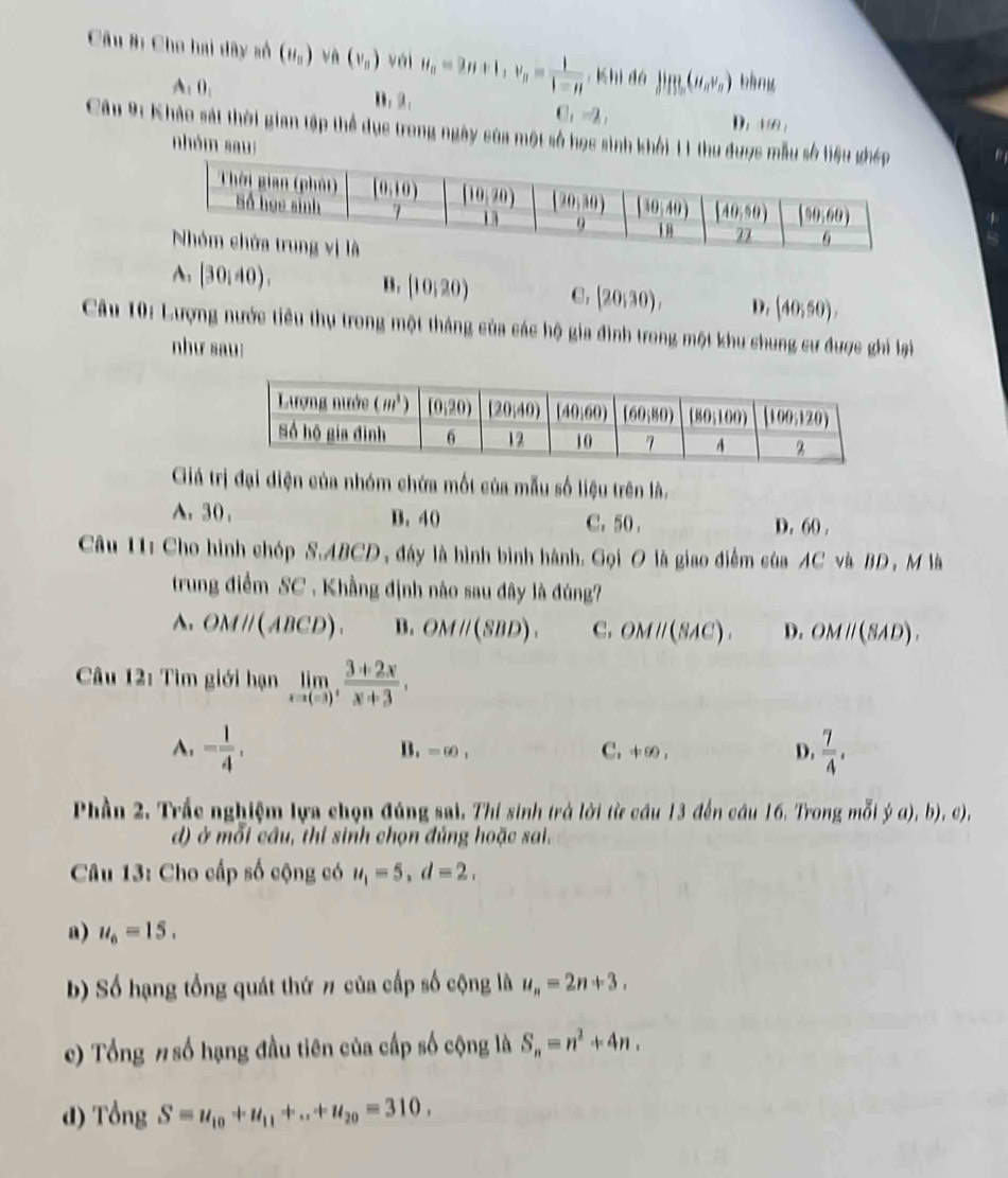 Câu Bị Cho hai dây số (H_n) và (v_n) vái u_n=3n+1,v_n= 1/1-n  ,Khì dó lim_n(u_nv_n) bàng
A: 0_1 D. 2.. _1=2_1 180,
D.
Câu 9: Khảo sát thời gian tập thể dục trong ngày của một số học sinh khởi 11 thu đư
nhóm sau:
A. (30,40). B. (10,20) C, (20,30), D. (40;50),
Câu 10: Lượng nước tiêu thụ trong một tháng của các hộ gia đình trong một khu chung cư được ghi lại
như sau:
Giá trị đại diện của nhóm chứa mốt của mẫu số liệu trên là.
A. 30 , B. 40 C. 50 .
D. 60 .
Câu 11: Cho hình chóp S.ABCD, đây là hình bình hành. Gọi O là giao điểm của AC và BD , M là
trung điểm SC . Khẳng định nào sau đây là đúng?
A. OMparallel (ABCD). B. OMparallel (SBD). C. OMparallel (SAC). D. OMparallel (SAD).
Câu 12: Tìm giới hạn limlimits _xto (-3), (3+2x)/x+3 ,
A. - 1/4 ,  7/4 ,
B. =60, C. != 90, D.
Phần 2. Trắc nghiệm lựa chọn đúng sai. Thí sinh trà lời từ câu 13 đến câu 16. Trong mỗi  1/2 a),b),
d) ở mỗi cầu, thi sinh chọn đúng hoặc sai.
Câu 13: Cho cấp số cộng có u_1=5,d=2.
a) u_6=15.
b) Số hạng tổng quát thứ # của cấp số cộng là u_n=2n+3.
c) Tổng # số hạng đầu tiên của cấp số cộng là S_n=n^2+4n.
d) cong S=u_10+u_11+...+u_20=310,