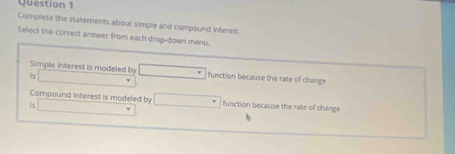 Complete the statements about simple and compound interest
Select the correct answer from each drop-down menu.
Simple interest is modeled by
is □ □ function because the rate of change
Compound interest is modeled by
is □ □ function because the rate of change