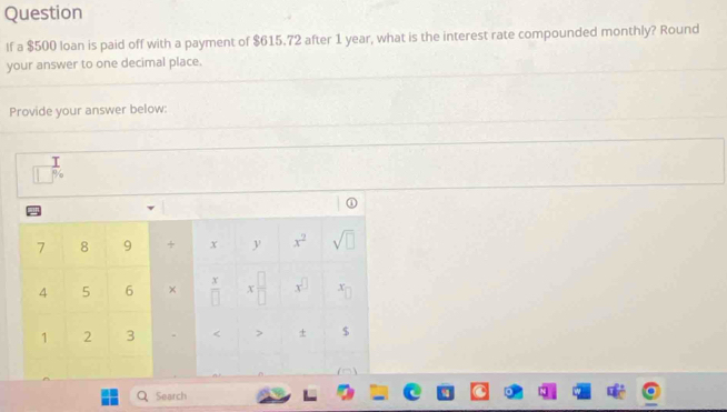 Question 
If a $500 loan is paid off with a payment of $615.72 after 1 year, what is the interest rate compounded monthly? Round 
your answer to one decimal place. 
Provide your answer below:
beginarrayr  □ endarray beginarrayr 1 □ endarray beginarrayr
7 8 9 + x y x^2 sqrt(□ )
4 5 6 ×  x/□   x □ /□   x^(□) x_c
1 2 3 - < > ± $ 
Search