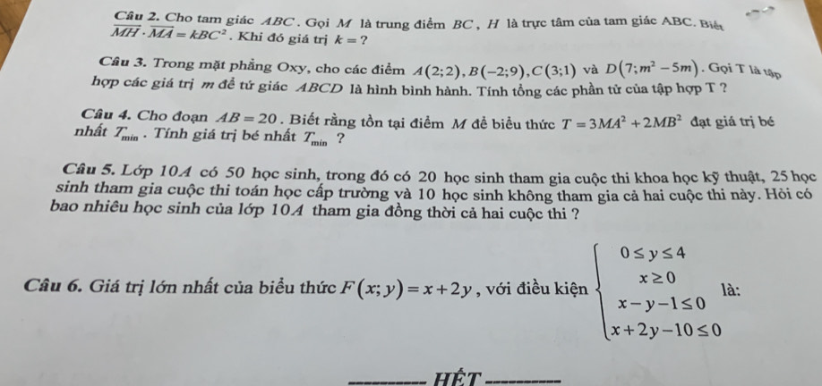 Cho tam giác ABC. Gọi M là trung điểm BC , H là trực tâm của tam giác ABC. Biế
vector MH· vector MA=kBC^2. Khi đó giá trị k= ? 
Cầu 3. Trong mặt phẳng Oxy, cho các điểm A(2;2), B(-2;9), C(3;1) và D(7;m^2-5m). Gọi T là tập 
hợp các giá trị m đề tứ giác ABCD là hình bình hành. Tính tổng các phần tử của tập hợp T ? 
Câu 4. Cho đoạn AB=20. Biết rằng tồn tại điểm M đề biểu thức T=3MA^2+2MB^2 đạt giá trị bé 
nhất T_min. Tính giá trị bé nhất T_min ? 
Câu 5. Lớp 10A có 50 học sinh, trong đó có 20 học sinh tham gia cuộc thi khoa học kỹ thuật, 25 học 
sinh tham gia cuộc thi toán học cấp trường và 10 học sinh không tham gia cả hai cuộc thi này. Hỏi có 
bao nhiêu học sinh của lớp 104 tham gia đồng thời cả hai cuộc thi ? 
Câu 6. Giá trị lớn nhất của biểu thức F(x;y)=x+2y , với điều kiện beginarrayl 0≤ y≤ 4 x≥ 0 x-y-1≤ 0 x+2y-10≤ 0endarray.  | à: 
_Hết_