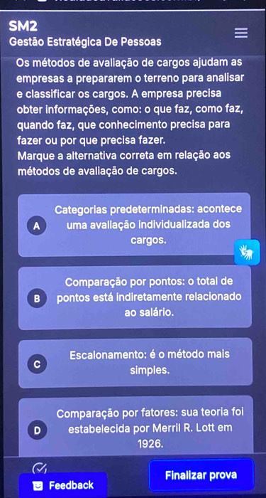 SM2
Gestão Estratégica De Pessoas
Os métodos de avaliação de cargos ajudam as
empresas a prepararem o terreno para analisar
e classificar os cargos. A empresa precisa
obter informações, como: o que faz, como faz,
quando faz, que conhecimento precisa para
fazer ou por que precisa fazer.
Marque a alternativa correta em relação aos
métodos de avaliação de cargos.
Categorias predeterminadas: acontece
A uma avaliação individualizada dos
cargos.
Comparação por pontos: o total de
B pontos está indiretamente relacionado
ao salário.
Escalonamento: é o método mais
C
simples.
Comparação por fatores: sua teoria foi
D estabelecida por Merril R. Lott em
1926.
Feedback Finalizar prova