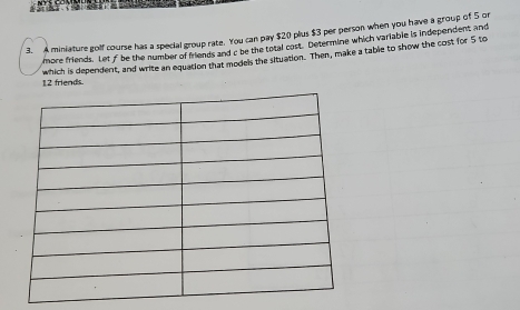 A miniature golf course has a special group rate. You can pay $20 plus $3 per person when you have a group of 5 or 
more friends. Let f be the number of friends and c be the total cost. Determine which variable is independent and 
which is dependent, and write an equation that models the situation. Then, make a table to show the cost for 5 to
12 friends.