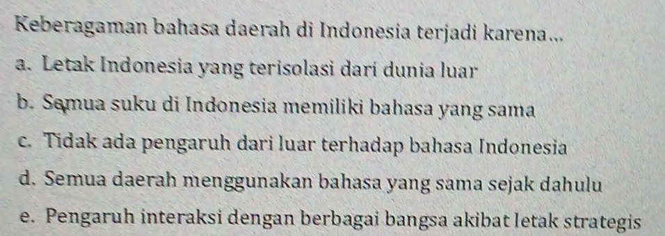 Keberagaman bahasa daerah di Indonesia terjadi karena...
a. Letak Indonesia yang terisolasi darí dunia luar
b. Semua suku di Indonesia memiliki bahasa yang sama
c. Tidak ada pengaruh dari luar terhadap bahasa Indonesia
d. Semua daerah menggunakan bahasa yang sama sejak dahulu
e. Pengaruh interaksi dengan berbagai bangsa akibat letak strategis