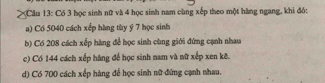 Có 3 học sinh nữ và 4 học sinh nam cùng xếp theo một hàng ngang, khi đó: 
a) Có 5040 cách xếp hàng tùy ý 7 học sinh 
b) Có 208 cách xếp hàng để học sinh cùng giới đứng cạnh nhau 
c) Có 144 cách xếp hàng để học sinh nam và nữ xếp xen kẽ. 
d) Có 700 cách xếp hàng để học sinh nữ đứng cạnh nhau.