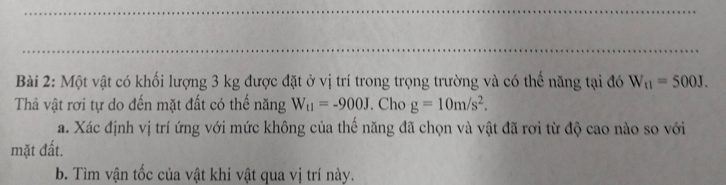 Một vật có khối lượng 3 kg được đặt ở vị trí trong trọng trường và có thể năng tại đó W_t1=500J. 
Thả vật rơi tự do đến mặt đất có thế năng W_t1=-900J. Cho g=10m/s^2. 
a. Xác định vị trí ứng với mức không của thế năng đã chọn và vật đã rơi từ độ cao nào so với 
mặt đất. 
b. Tìm vận tốc của vật khi vật qua vị trí này.