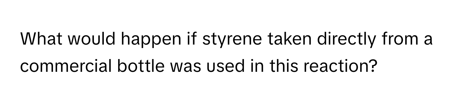 What would happen if styrene taken directly from a commercial bottle was used in this reaction?