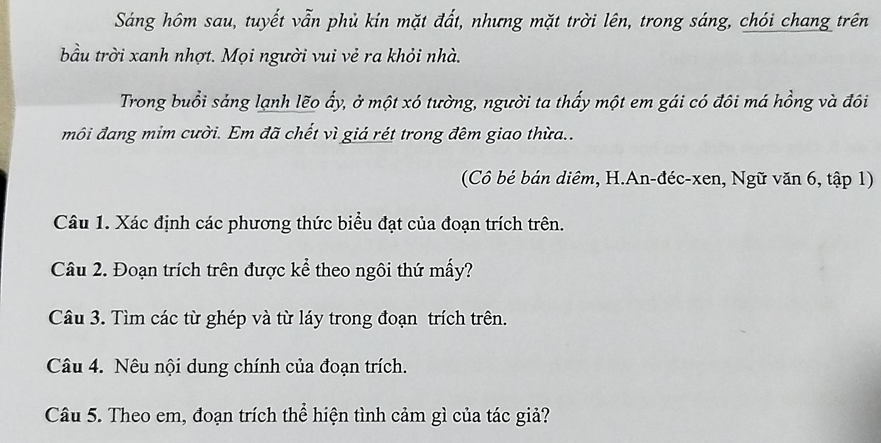 Sáng hôm sau, tuyết vẫn phủ kín mặt đất, nhưng mặt trời lên, trong sáng, chói chang trên 
bầu trời xanh nhợt. Mọi người vui vẻ ra khỏi nhà. 
Trong buổi sảng lạnh lẽo ấy, ở một xó tường, người ta thấy một em gái có đôi má hồng và đôi 
môi đang mim cười. Em đã chết vì giá rét trong đêm giao thừa.. 
(Cô bé bán diêm, H.An-đéc-xen, Ngữ văn 6, tập 1) 
Câu 1. Xác định các phương thức biểu đạt của đoạn trích trên. 
Câu 2. Đoạn trích trên được kể theo ngôi thứ mấy? 
Câu 3. Tìm các từ ghép và từ láy trong đoạn trích trên. 
Câu 4. Nêu nội dung chính của đoạn trích. 
Câu 5. Theo em, đoạn trích thể hiện tình cảm gì của tác giả?