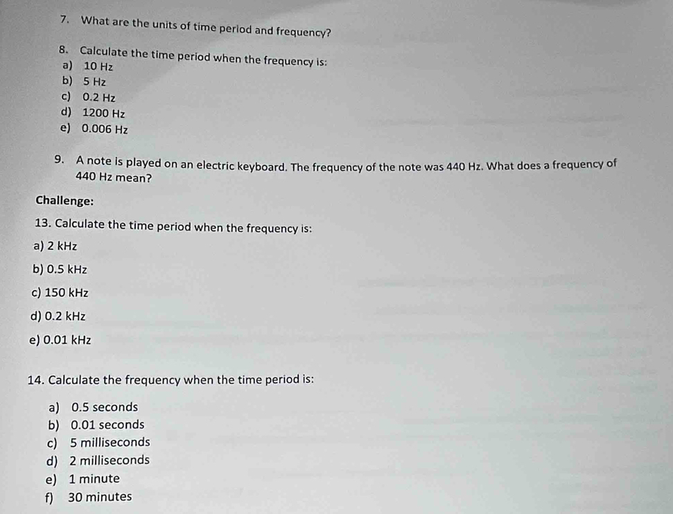 What are the units of time period and frequency?
8. Calculate the time period when the frequency is:
a) 10 Hz
b) 5 Hz
c) 0.2 Hz
d) 1200 Hz
e) 0.006 Hz
9. A note is played on an electric keyboard. The frequency of the note was 440 Hz. What does a frequency of
440 Hz mean?
Challenge:
13. Calculate the time period when the frequency is:
a) 2 kHz
b) 0.5 kHz
c) 150 kHz
d) 0.2 kHz
e) 0.01 kHz
14. Calculate the frequency when the time period is:
a) 0.5 seconds
b) 0.01 seconds
c) 5 milliseconds
d) 2 milliseconds
e) 1 minute
f) 30 minutes
