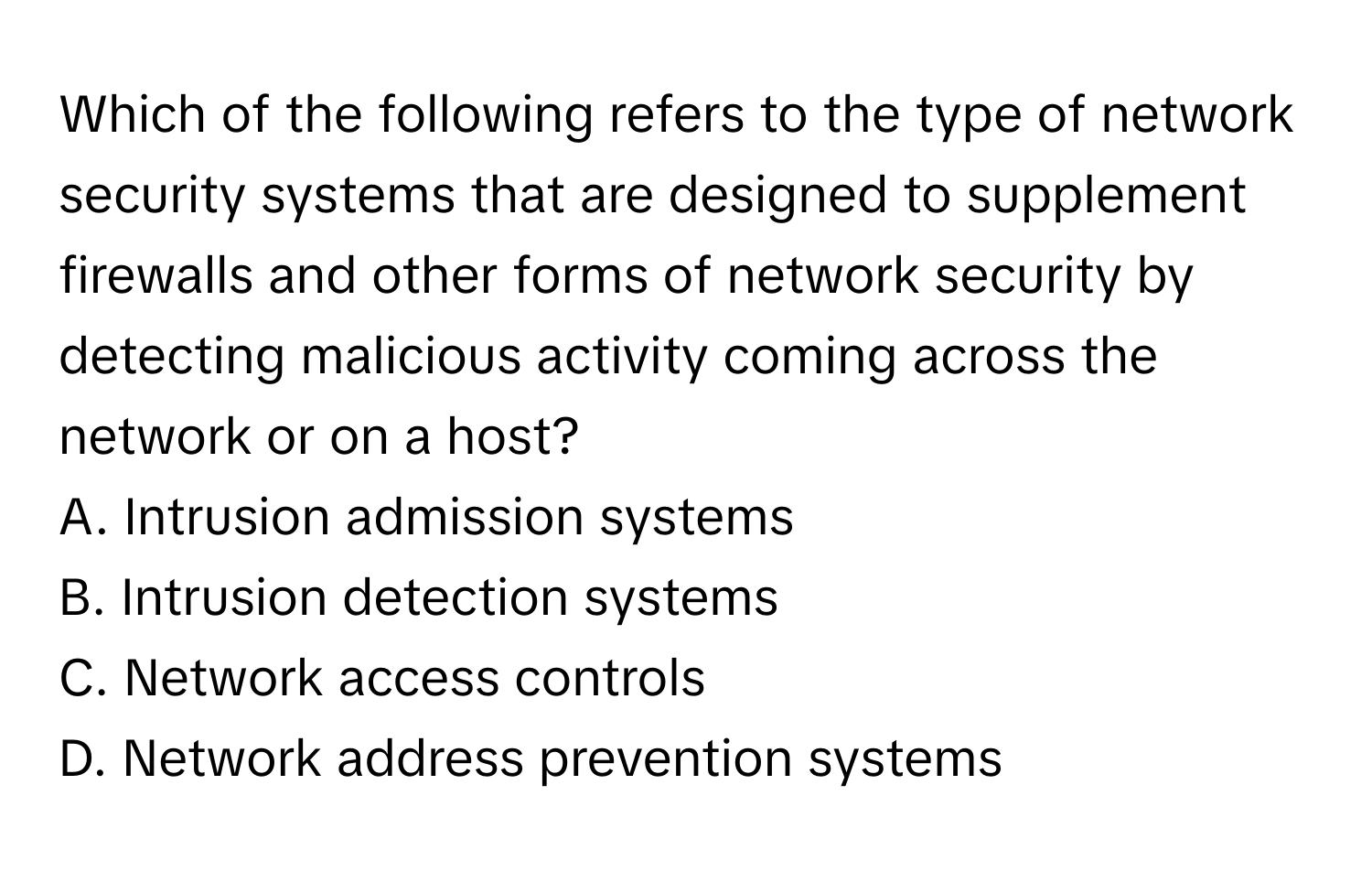 Which of the following refers to the type of network security systems that are designed to supplement firewalls and other forms of network security by detecting malicious activity coming across the network or on a host?

A. Intrusion admission systems
B. Intrusion detection systems
C. Network access controls
D. Network address prevention systems