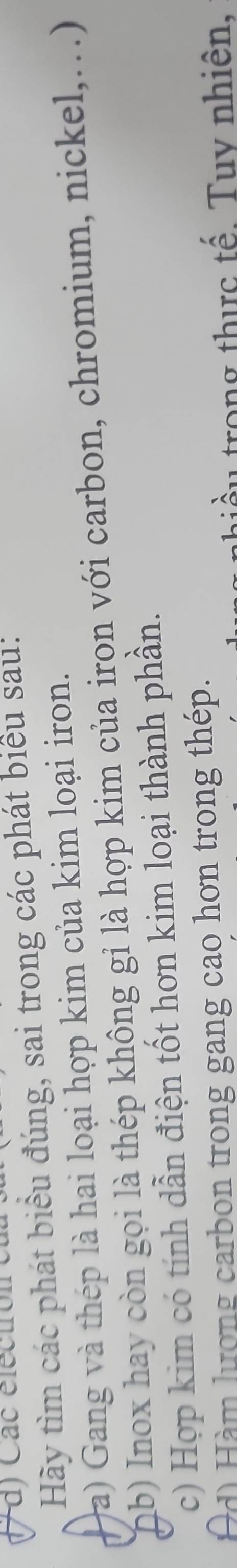 Các electrón 
Hãy tìm các phát biểu đúng, sai trong các phát biểu sau: 
(a) Gang và thép là hai loại hợp kim của kim loại iron. 
ab) Inox hay còn gọi là thép không gỉ là hợp kim của irọn với carbon, chromium, nickel,...) 
c) Hợp kim có tính dẫn điện tốt hơn kim loại thành phần. 
Ad) Hàm lượng carbon trong gang cao hơn trong thép. 
thiề u trong thực tế. Tuy nhiên,