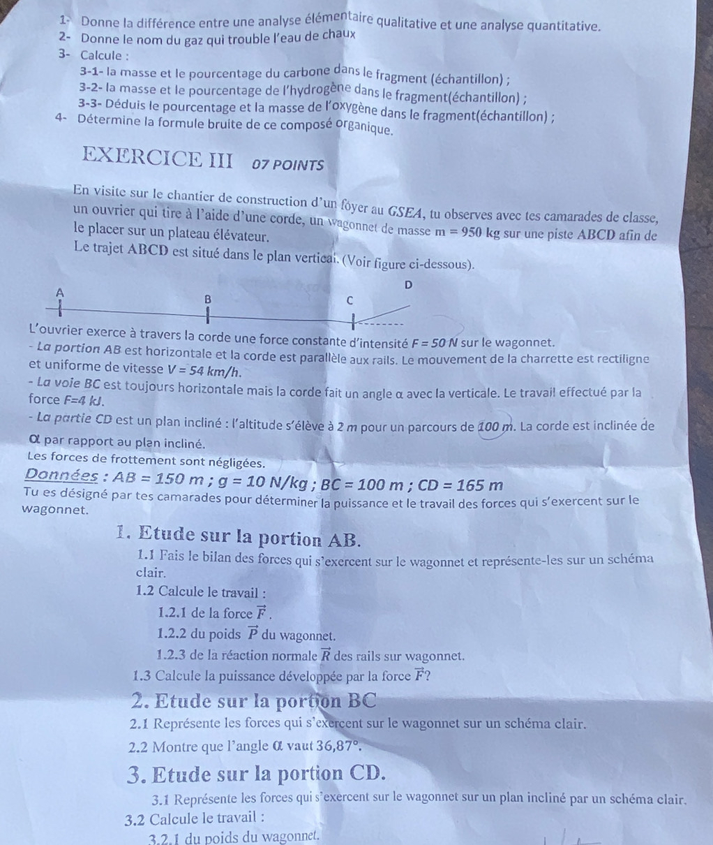 Donne la différence entre une analyse élémentaire qualitative et une analyse quantitative.
2- Donne le nom du gaz qui trouble l’eau de chaux
3- Calcule :
3-1- la masse et le pourcentage du carbone dans le fragment (échantillon) ;
3-2- la masse et le pourcentage de l’hydrogène dans le fragment(échantillon) ;
3-3- Déduis le pourcentage et la masse de l'oxygène dans le fragment(échantillon) ;
4- Détermine la formule bruite de ce composé organique.
EXERCICE III 07 POINTS
En visite sur le chantier de construction d'un fóyer au GSEA, tu observes avec tes camarades de classe,
un ouvrier qui tire à l'aide d'une corde, un wagonnet de masse m=950kg
le placer sur un plateau élévateur. sur une piste ABCD afin de
Le trajet ABCD est situé dans le plan vertical. (Voir figure ci-dessous).
D
A
B
C
L'ouvrier exerce à travers la corde une force constante d'intensité F=50N sur le wagonnet.
- La portion AB est horizontale et la corde est parallèle aux rails. Le mouvement de la charrette est rectiligne
et uniforme de vitesse V=54km/h.
- Lα voie BC est toujours horizontale mais la corde fait un angle α avec la verticale. Le travail effectué par la
force F=4kJ.
- La partie CD est un plan incliné : l'altitude s'élève à 2 m pour un parcours de 100 m. La corde est inclinée de
α par rapport au plan incliné.
Les forces de frottement sont négligées.
Données : AB=150m;g=10N/kg;BC=100m;CD=165m
Tu es désigné par tes camarades pour déterminer la puissance et le travail des forces qui s'exercent sur le
wagonnet.
1. Etude sur la portion AB.
1.1 Fais le bilan des forces qui s'exercent sur le wagonnet et représente-les sur un schéma
clair.
1.2 Calcule le travail :
1.2.1 de la force vector F.
1.2.2 du poids vector P du wagonnet.
1.2.3 de la réaction normale vector R des rails sur wagonnet.
1.3 Calcule la puissance développée par la force vector F
2. Etude sur la portion BC
2.1 Représente les forces qui s'exercent sur le wagonnet sur un schéma clair.
2.2 Montre que l’angle α vaut 36,87°.
3. Etude sur la portion CD.
3.1 Représente les forces qui s'exercent sur le wagonnet sur un plan incliné par un schéma clair.
3.2 Calcule le travail :
3.2.1 du poids du wagonnet.