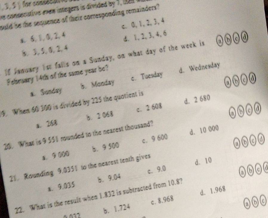 3, 5 § for consedi 
ve consecutive ever integers is divided by 7, tal i
ould be the sequence of their corresponding remainders?
c. 0, 1, 2, 3, 4
a 6, 1, 0, 2, 4
8. 3, 5, 0, 2, 4 d. 1, 2, 3, 4, 6
If January 1st falls on a Sunday, on what day of the week is @⑥c④
February 14th of the same year be?
@⑥ c ④
a Sunday 5. Monday c. Tuesday d. Wednesday
9. When 60 100 is divided by 225 the quotient is
a. 268 b. 2 068 c. 2 608 d. 2 680
06
20. What is 9 551 rounded to the nearest thousand?
@⑥cd
a. 9 000 b. 9 500 c. 9 600 d. 10 000
d. 10
21. Rounding 9.0351 to the nearest tenth gives
a、 9.035 b. 9.04 c、 9.0
22. What is the result when 1.832 is subtracted from 10.8?
b. 1.724 c. 8.968 d. 1.968
a60