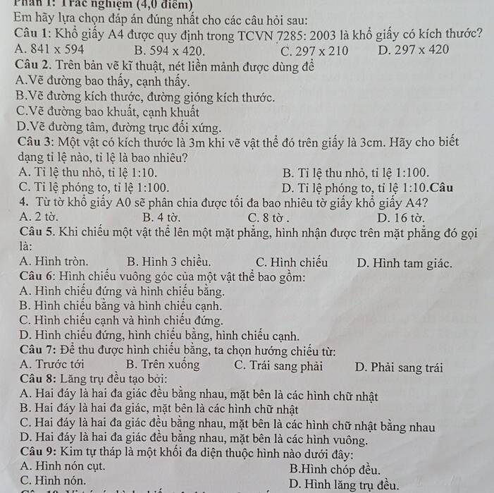 Phần 1: Trác nghiệm (4,0 điểm)
Em hãy lựa chọn đáp án đúng nhất cho các câu hỏi sau:
Câu 1: Khổ giấy A4 được quy định trong TCVN 7285: 2003 là khổ giấy có kích thước?
A. 841* 594 B. 594* 420. C. 297* 210 D. 297* 420
Câu 2. Trên bản vẽ kĩ thuật, nét liền mảnh được dùng để
A.Vẽ đường bao thấy, cạnh thấy.
B.Vẽ đường kích thước, đường gióng kích thước.
C.Vẽ đường bao khuất, cạnh khuất
D.Vẽ đường tâm, đường trục đối xứng.
Câu 3: Một vật có kích thước là 3m khi vẽ vật thể đó trên giấy là 3cm. Hãy cho biết
dạng tỉ lệ nào, tỉ lệ là bao nhiêu?
A. Tỉ lệ thu nhỏ, tỉ lệ 1:10. B. Tỉ lệ thu nhỏ, tỉ lệ 1:100.
C. Tỉ lệ phóng to, tỉ lệ 1:100. D. Ti lệ phóng to, tỉ lệ 1:10.Câu
4. Từ tờ khổ giấy A0 sẽ phân chia được tối đa bao nhiêu tờ giấy khổ giấy A4?
A. 2 tờ. B. 4 tờ. C. 8 tờ . D. 16 tờ.
Câu 5. Khi chiếu một vật thể lên một mặt phẳng, hình nhận được trên mặt phẳng đó gọi
là:
A. Hình tròn. B. Hình 3 chiều. C. Hình chiếu D. Hình tam giác.
Câu 6: Hình chiếu vuông góc của một vật thể bao gồm:
A. Hình chiếu đứng và hình chiếu bằng.
B. Hình chiếu bằng và hình chiếu cạnh.
C. Hình chiếu cạnh và hình chiếu đứng.
D. Hình chiếu đứng, hình chiếu bằng, hình chiếu cạnh.
Câu 7: Để thu được hình chiếu bằng, ta chọn hướng chiếu từ:
A. Trước tới B. Trên xuồng C. Trái sang phải D. Phải sang trái
Câu 8: Lăng trụ đều tạo bởi:
A. Hai đáy là hai đa giác đều bằng nhau, mặt bên là các hình chữ nhật
B. Hai đáy là hai đa giác, mặt bên là các hình chữ nhật
C. Hai đáy là hai đa giác đều bằng nhau, mặt bên là các hình chữ nhật bằng nhau
D. Hai đáy là hai đa giác đều bằng nhau, mặt bên là các hình vuông.
Câu 9: Kim tự tháp là một khối đa diện thuộc hình nào dưới đây:
A. Hình nón cụt. B.Hình chóp đều.
C. Hình nón. D. Hình lăng trụ đều.