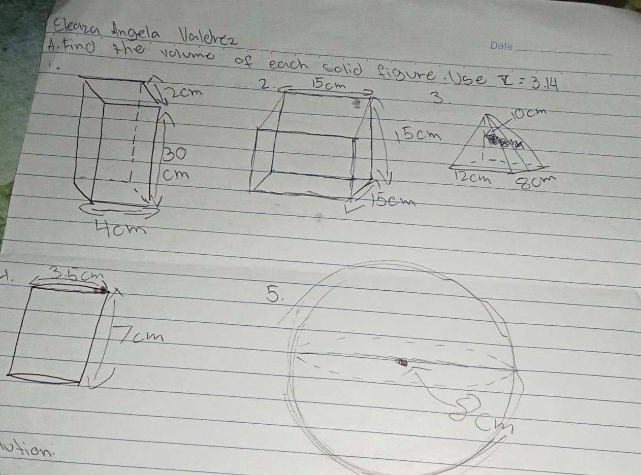 Eleaza Angela Valevez 
A. Find the volume of each solid figure. Use z=3.14 _ 
2. 15 cm
2cm
3.
10cm
15 cm
30 12cm 8cm
cm
l5em
Hcm 
A. 3. 5 cm
5.
7cm
cw 
otion.