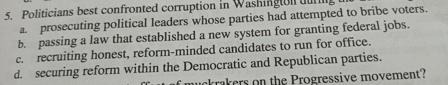 Politicians best confronted corruption in Washington during
a. prosecuting political leaders whose parties had attempted to bribe voters.
b. passing a law that established a new system for granting federal jobs.
c. recruiting honest, reform-minded candidates to run for office.
d. securing reform within the Democratic and Republican parties.
uckrakers on the Progressive movement?