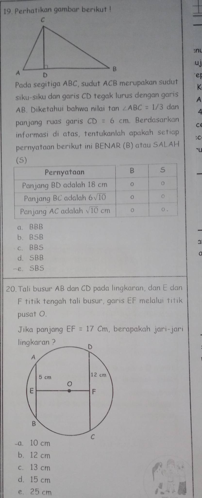 Perhatikan gambar berikut !
n 
uj
ep
Pada segitiga ABC, sudut ACB merupakan sudut
K
siku-siku dan garis CD tegak lurus dengan garis A
AB. Diketahui bahwa nilai tan ∠ ABC=1/3 dan
4
panjang ruas garis CD=6cm. Berdasarkan
c
informasi di atas, tentukanlah apakah setiap
:C
pernyataan berikut ini BENAR (B) atau SALAH
^u
)
a. BBB
b. BSB
a
c. BBS
d. SBB
a
-e. SBS
20. Tali busur AB dan CD pada lingkaran, dan E dan
F titik tengah tali busur, garis EF melalui titik
pusat O.
Jika panjang EF=17Cm , berapakah jari-jari
l
-a. 10 cm
b. 12 cm
c. 13 cm
d. 15 cm
e. 25 cm